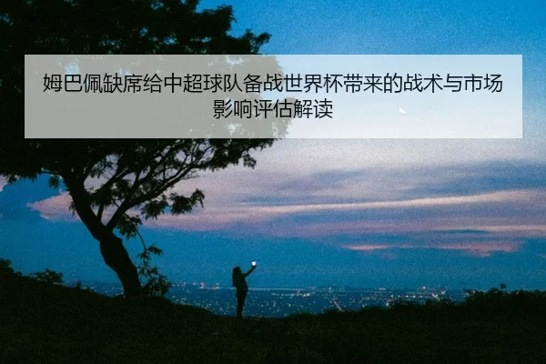 姆巴佩缺席给中超球队备战世界杯带来的战术与市场影响评估解读